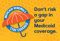 Medicaid Renewals, Stay Covered. Don't risk a gap in your Medicaid coverage.