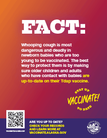 Fact: Whooping cough is most dangerous and deadly in newborn babies who are too young to be vaccinated. The best way to protect them is by making sure older children and adults who have contact with babies are up-to-date on their Tdap vaccine.