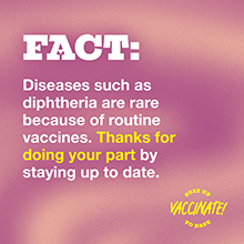 FACT: Diseases such as diphtheria are rare because of routine vaccines.Thanks for doing your part by staying up to date.