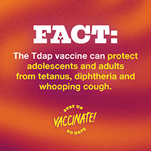 FACT: The Tdap vaccine can protect adolescents and adults from tetanus, diphtheria and whooping cough.
