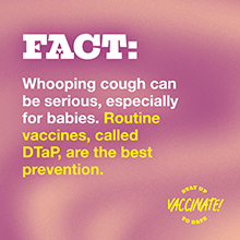 FACT: Whooping cough can be serious, especially for babies. Routine vaccines, called DTaP, are the best prevention.