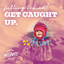 falling behind? Get caught up. Stay up to date, vaccinate!