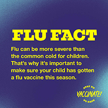 FLU FACT: Flu can be more severe than the common cold for children. That's why it's important to make sure your child has gotten a flu vaccine this season.