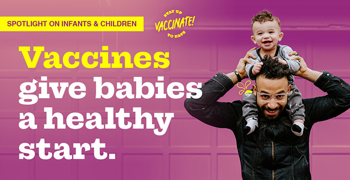 Spotlight on Infants & Children. Vaccines give babies a healthy start. Stay up to date, vaccinate!