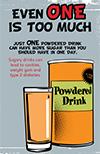 EVEN ONE IS TOO MUCH. JUST ONE POWDERED DRINK CAN HAVE MORE SUGAR THAN YOU SHOULD HAVE IN ONE DAY. Sugary drinks can lead to cavities, weight gain and type 2 diabetes.