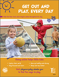 Poster: Get out and play, every day. Kids feel their best when they’re active throughout the day. Being active helps little kids explore their world, stay focused and learn, grow up healthy and strong, and sleep and nap better. Visit playeveryday.alaska.gov to find fun ways to play.