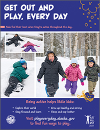 Poster: Get out and play, every day. Kids feel their best when they’re active throughout the day. Being active helps little kids explore their world, stay focused and learn, grow up healthy and strong, and sleep and nap better. Visit playeveryday.alaska.gov to find fun ways to play.