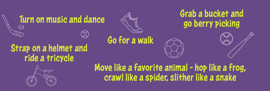 Turn on music and dance. Go for a walk. Strap on a helmet and ride a tricycle. Grab a bucket and go berry picking. Move like a favorite animal — hop like a frog, crawl like a spider, slither like a snake.