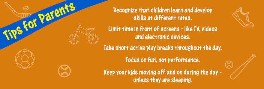 Tips for Parents. Focus on fun, not performance. Limit time in front of screens — like TV, videos and electronic devices. Take short active play breaks throughout the day. Recognize that children learn and develop skills at different rates. Keep your kids moving off and on during the day – unless they are sleeping.
