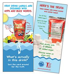 Ignore the hype on the front label. Look at the facts. Pick drinks with zero grams of added sugar. Choose water or plain milk.