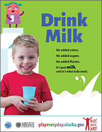 Poster that says “Drink milk. No added colors. No added sugars. No added flavors. It’s just milk, and it’s what kids need.” Playeveryday.alaska.gov