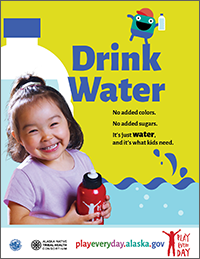 Poster that says “Drink water. No added colors. No added sugars. It’s just water, and it’s what kids need.” Playeveryday.alaska.gov