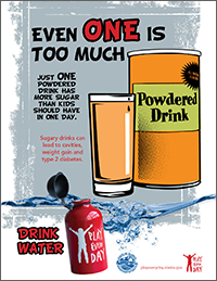 Poster that shows a container and glass filled with a sweetened, orange powdered drink. It says “Even one is too much. Just one powdered drink has more sugar than kids should have in one day. Drink water.” Playeveryday.alaska.gov.” Playeveryday.alaska.gov.